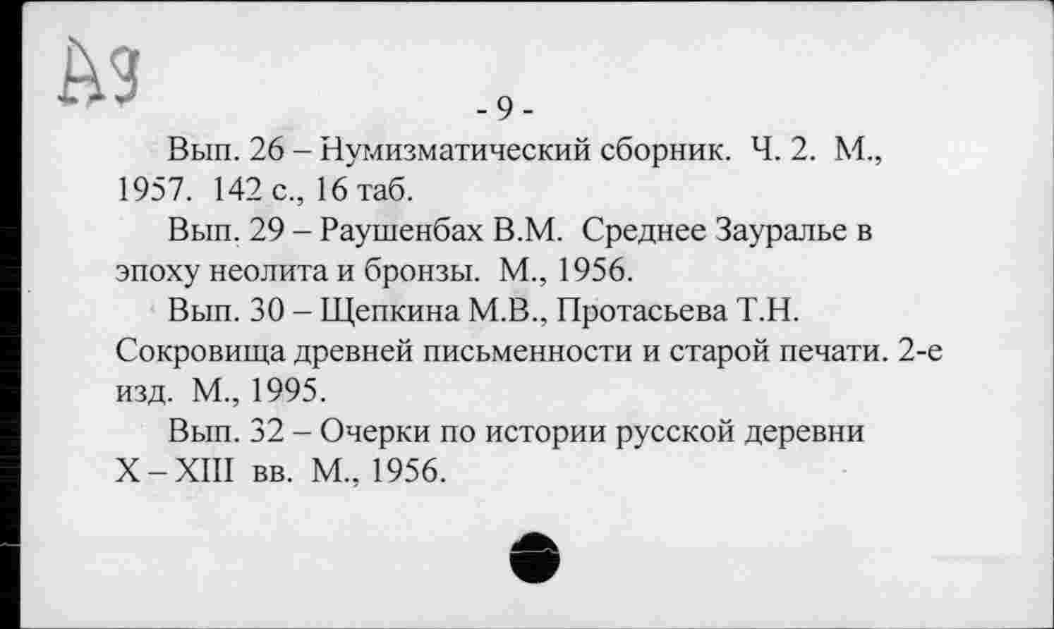 ﻿ћз
Вып. 26 - Нумизматический сборник. Ч. 2. М., 1957. 142 с., 16таб.
Вып. 29 - Раушенбах В.М. Среднее Зауралье в эпоху неолита и бронзы. М., 1956.
Вып. 30 - Щепкина М.В., Протасьева Т.Н.
Сокровища древней письменности и старой печати. 2-е изд. М., 1995.
Вып. 32 - Очерки по истории русской деревни X-XIII вв. М., 1956.